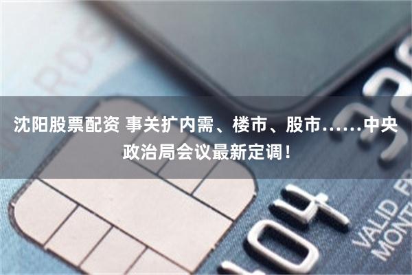 沈阳股票配资 事关扩内需、楼市、股市……中央政治局会议最新定调！