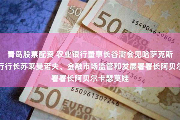 青岛股票配资 农业银行董事长谷澍会见哈萨克斯坦国家银行行长苏莱曼诺夫、金融市场监管和发展署署长阿贝尔卡瑟莫娃
