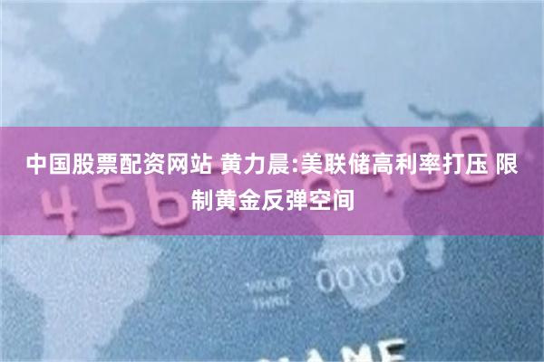 中国股票配资网站 黄力晨:美联储高利率打压 限制黄金反弹空间