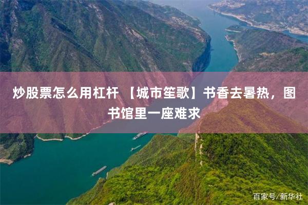 炒股票怎么用杠杆 【城市笙歌】书香去暑热，图书馆里一座难求