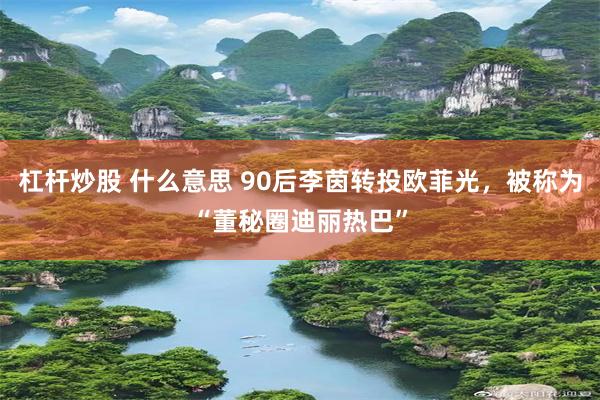 杠杆炒股 什么意思 90后李茵转投欧菲光，被称为“董秘圈迪丽热巴”