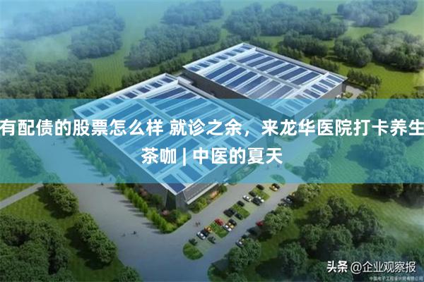 有配债的股票怎么样 就诊之余，来龙华医院打卡养生茶咖 | 中医的夏天