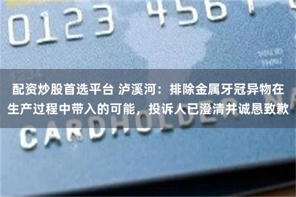 配资炒股首选平台 泸溪河：排除金属牙冠异物在生产过程中带入的可能，投诉人已澄清并诚恳致歉