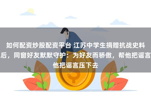 如何配资炒股配资平台 江苏中学生捐赠抗战史料被网暴后，同窗好友默默守护：为好友而骄傲，帮他把谣言压下去