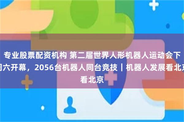 专业股票配资机构 第二届世界人形机器人运动会下周六开幕，2056台机器人同台竞技｜机器人发展看北京