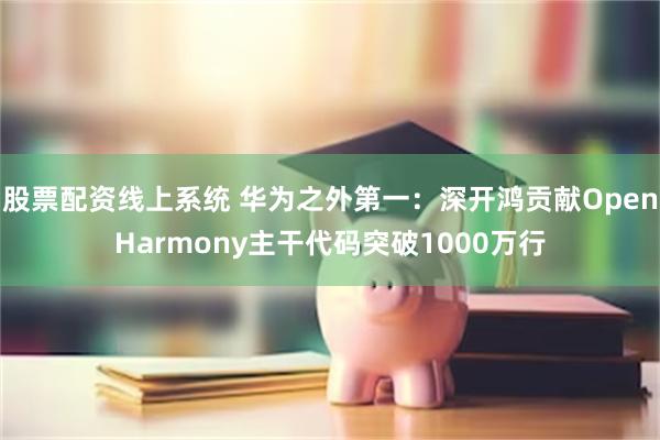 股票配资线上系统 华为之外第一：深开鸿贡献OpenHarmony主干代码突破1000万行