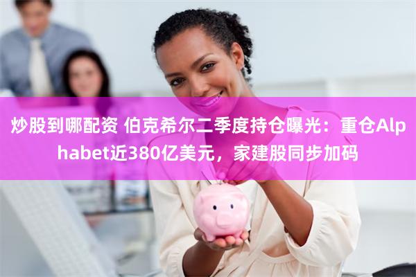 炒股到哪配资 伯克希尔二季度持仓曝光：重仓Alphabet近380亿美元，家建股同步加码