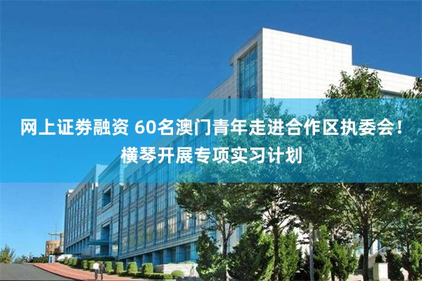 网上证劵融资 60名澳门青年走进合作区执委会！横琴开展专项实习计划
