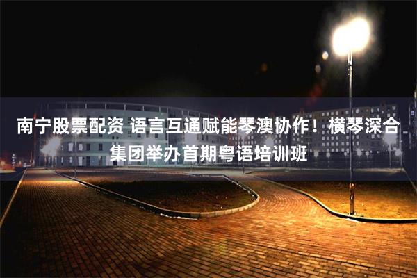 南宁股票配资 语言互通赋能琴澳协作！横琴深合集团举办首期粤语培训班