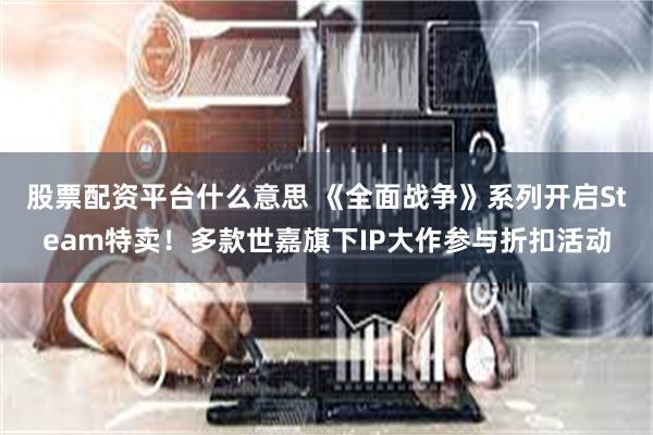 股票配资平台什么意思 《全面战争》系列开启Steam特卖！多款世嘉旗下IP大作参与折扣活动