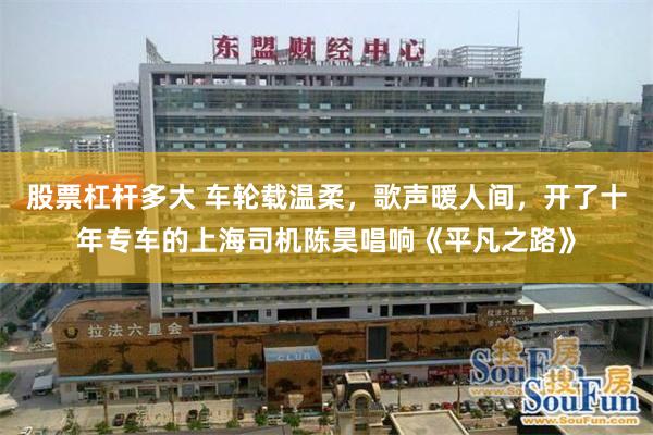 股票杠杆多大 车轮载温柔，歌声暖人间，开了十年专车的上海司机陈昊唱响《平凡之路》