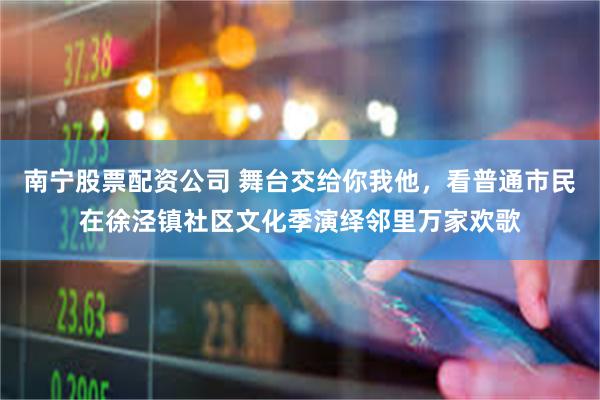 南宁股票配资公司 舞台交给你我他，看普通市民在徐泾镇社区文化季演绎邻里万家欢歌