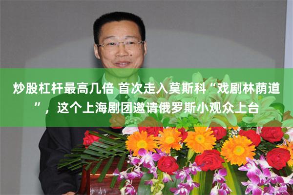 炒股杠杆最高几倍 首次走入莫斯科“戏剧林荫道”，这个上海剧团邀请俄罗斯小观众上台