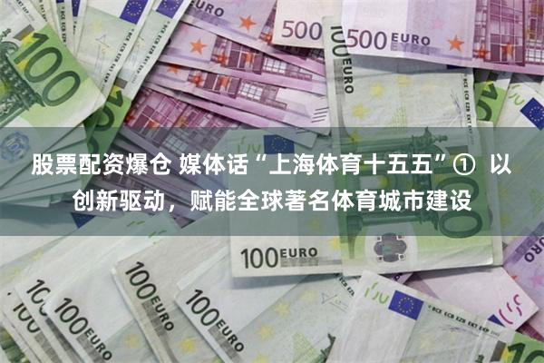 股票配资爆仓 媒体话“上海体育十五五”①  以创新驱动，赋能全球著名体育城市建设