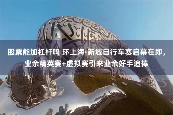 股票能加杠杆吗 环上海·新城自行车赛启幕在即，业余精英赛+虚拟赛引来业余好手追捧
