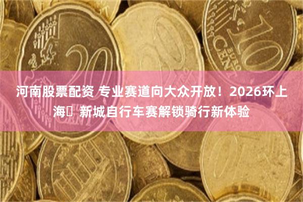 河南股票配资 专业赛道向大众开放！2026环上海・新城自行车赛解锁骑行新体验