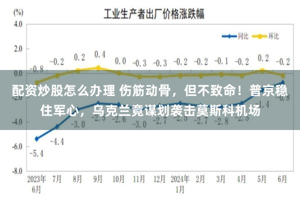 配资炒股怎么办理 伤筋动骨，但不致命！普京稳住军心，乌克兰竟谋划袭击莫斯科机场