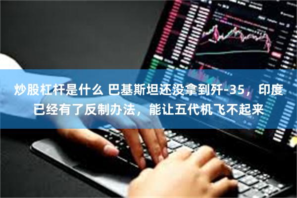 炒股杠杆是什么 巴基斯坦还没拿到歼-35，印度已经有了反制办法，能让五代机飞不起来