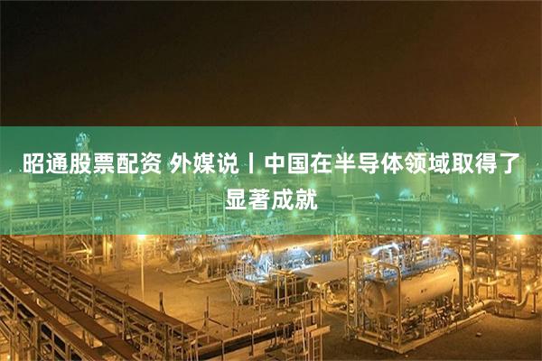 昭通股票配资 外媒说丨中国在半导体领域取得了显著成就