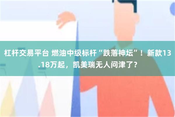 杠杆交易平台 燃油中级标杆“跌落神坛”！新款13.18万起，凯美瑞无人问津了？