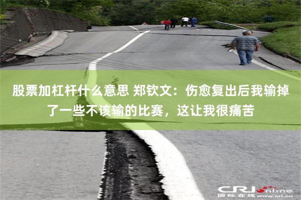 股票加杠杆什么意思 郑钦文：伤愈复出后我输掉了一些不该输的比赛，这让我很痛苦