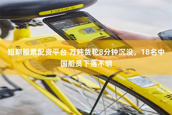 短期股票配资平台 万吨货轮8分钟沉没，18名中国船员下落不明