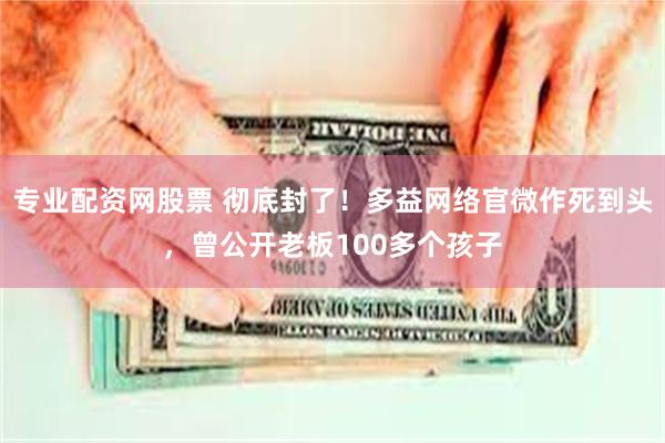 专业配资网股票 彻底封了！多益网络官微作死到头，曾公开老板100多个孩子