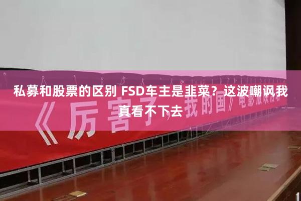 私募和股票的区别 FSD车主是韭菜？这波嘲讽我真看不下去