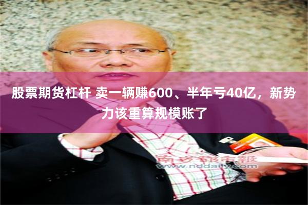 股票期货杠杆 卖一辆赚600、半年亏40亿，新势力该重算规模账了