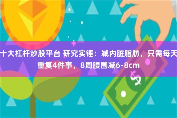 十大杠杆炒股平台 研究实锤：减内脏脂肪，只需每天重复4件事，8周腰围减6-8cm