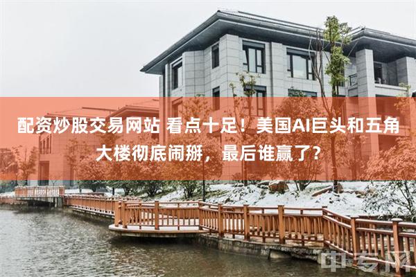 配资炒股交易网站 看点十足！美国AI巨头和五角大楼彻底闹掰，最后谁赢了？