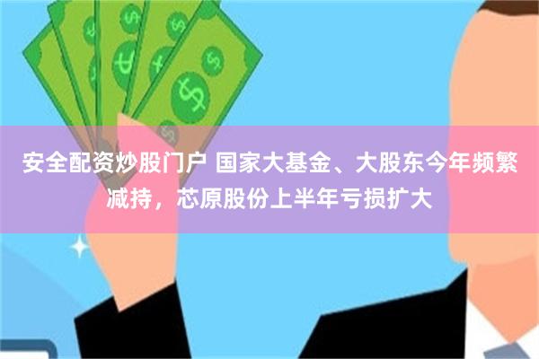 安全配资炒股门户 国家大基金、大股东今年频繁减持，芯原股份上半年亏损扩大