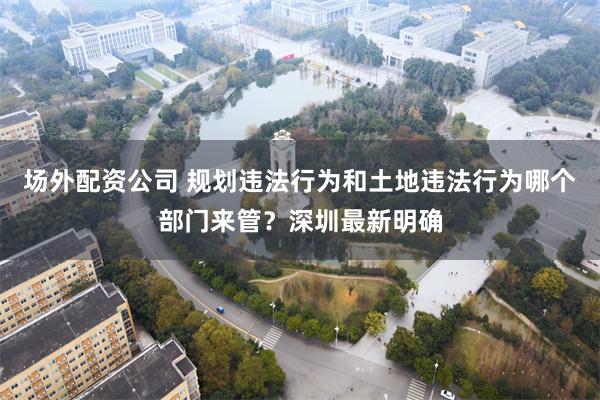 场外配资公司 规划违法行为和土地违法行为哪个部门来管？深圳最新明确