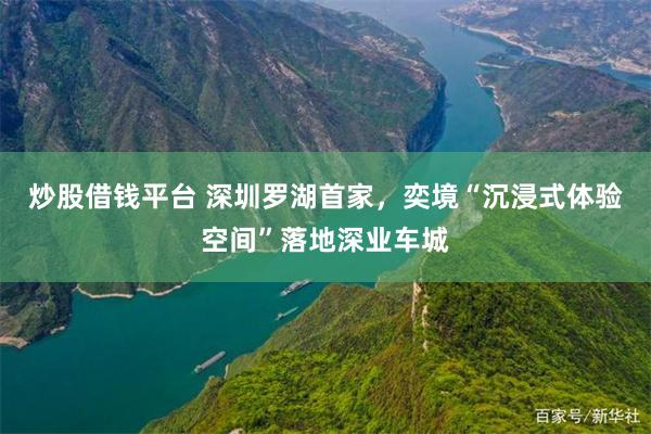 炒股借钱平台 深圳罗湖首家，奕境“沉浸式体验空间”落地深业车城