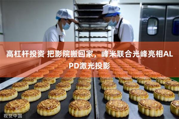 高杠杆投资 把影院搬回家，峰米联合光峰亮相ALPD激光投影