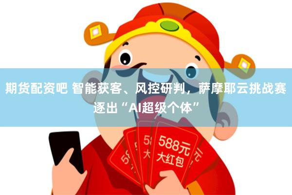 期货配资吧 智能获客、风控研判，萨摩耶云挑战赛逐出“AI超级个体”