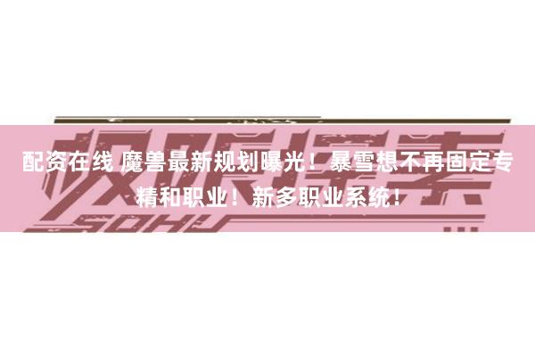 配资在线 魔兽最新规划曝光！暴雪想不再固定专精和职业！新多职业系统！
