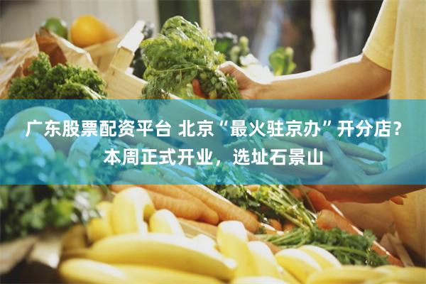 广东股票配资平台 北京“最火驻京办”开分店？本周正式开业，选址石景山