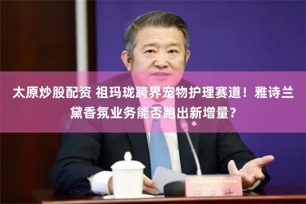 太原炒股配资 祖玛珑跨界宠物护理赛道！雅诗兰黛香氛业务能否跑出新增量？