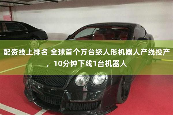 配资线上排名 全球首个万台级人形机器人产线投产，10分钟下线1台机器人