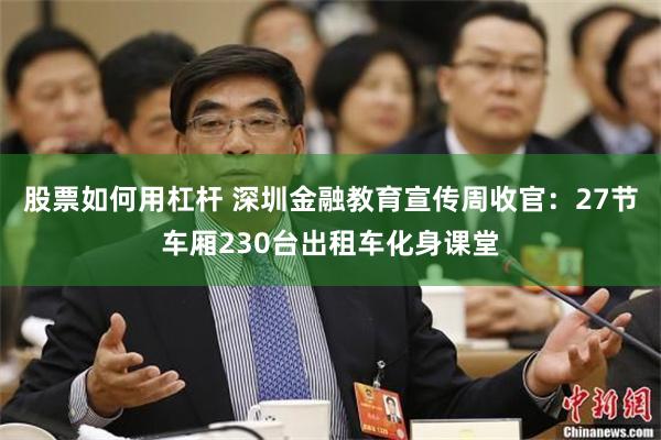 股票如何用杠杆 深圳金融教育宣传周收官：27节车厢230台出租车化身课堂