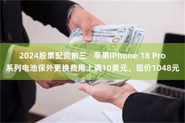 2024股票配资前三   苹果iPhone 18 Pro系列电池保外更换费用上调10美元，现价1048元