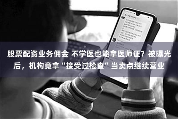 股票配资业务佣金 不学医也能拿医师证？被曝光后，机构竟拿“接受过检查”当卖点继续营业