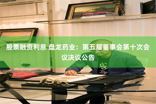 股票融资利息 盘龙药业：第五届董事会第十次会议决议公告