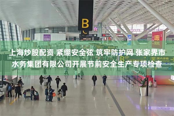 上海炒股配资 紧绷安全弦 筑牢防护网 张家界市水务集团有限公司开展节前安全生产专项检查