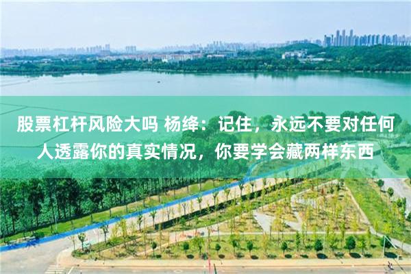 股票杠杆风险大吗 杨绛：记住，永远不要对任何人透露你的真实情况，你要学会藏两样东西
