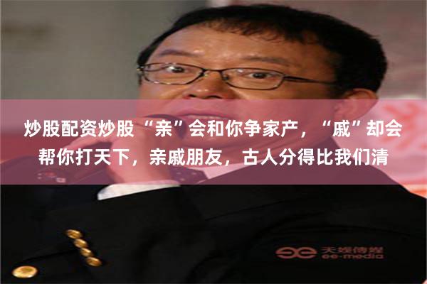 炒股配资炒股 “亲”会和你争家产，“戚”却会帮你打天下，亲戚朋友，古人分得比我们清
