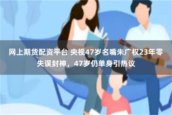 网上期货配资平台 央视47岁名嘴朱广权23年零失误封神，47岁仍单身引热议