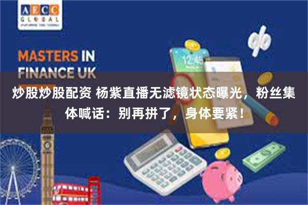 炒股炒股配资 杨紫直播无滤镜状态曝光，粉丝集体喊话：别再拼了，身体要紧！