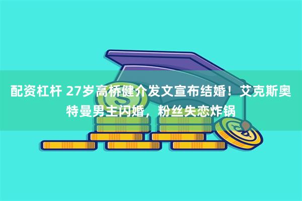 配资杠杆 27岁高桥健介发文宣布结婚！艾克斯奥特曼男主闪婚，粉丝失恋炸锅